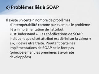 c) Problèmes liés à SOAP

Il existe un certain nombre de problèmes
    d’interopérabilité comme par exemple le problème
    lié à l’implémentation de l’attribut
    «ustUnderstand ». Les spécifications de SOAP
    indiquent que si cet attribut est défini sur la valeur «
    1 », il devra être traité. Pourtant certaines
    implémentations de SOAP ne le font pas
    (principalement les premières à avoir été
    développées).
 