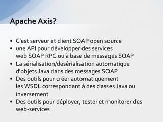 Apache Axis?

• C'est serveur et client SOAP open source
• une API pour développer des services
  web SOAP RPC ou à base de messages SOAP
• La sérialisation/désérialisation automatique
  d'objets Java dans des messages SOAP
• Des outils pour créer automatiquement
  les WSDL correspondant à des classes Java ou
  inversement
• Des outils pour déployer, tester et monitorer des
  web-services
 