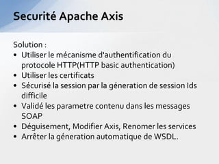 Securité Apache Axis

Solution :
• Utiliser le mécanisme d'authentification du
  protocole HTTP(HTTP basic authentication)
• Utiliser les certificats
• Sécurisé la session par la géneration de session Ids
  difficile
• Validé les parametre contenu dans les messages
  SOAP
• Déguisement, Modifier Axis, Renomer les services
• Arrêter la géneration automatique de WSDL.
 