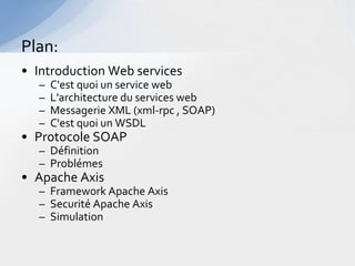 Plan:
• Introduction Web services
  –   C'est quoi un service web
  –   L'architecture du services web
  –   Messagerie XML (xml-rpc , SOAP)
  –   C'est quoi un WSDL
• Protocole SOAP
  – Définition
  – Problémes
• Apache Axis
  – Framework Apache Axis
  – Securité Apache Axis
  – Simulation
 