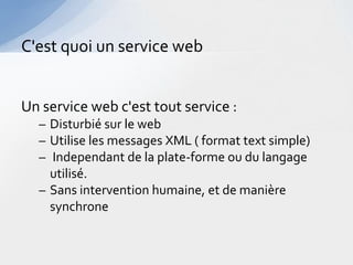 C'est quoi un service web


Un service web c'est tout service :
  – Disturbié sur le web
  – Utilise les messages XML ( format text simple)
  – Independant de la plate-forme ou du langage
    utilisé.
  – Sans intervention humaine, et de manière
    synchrone
 