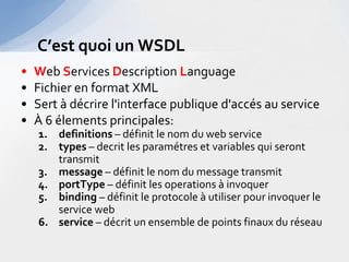 C’est quoi un WSDL
•   Web Services Description Language
•   Fichier en format XML
•   Sert à décrire l'interface publique d'accés au service
•   À 6 élements principales:
    1. definitions – définit le nom du web service
    2. types – decrit les paramétres et variables qui seront
       transmit
    3. message – définit le nom du message transmit
    4. portType – définit les operations à invoquer
    5. binding – définit le protocole à utiliser pour invoquer le
       service web
    6. service – décrit un ensemble de points finaux du réseau
 