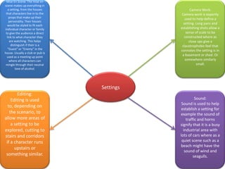 Mise En Scene: The mise en
scene makes up everything in
a setting, from the houses
that characters live in to the
props that make up their
personality. Their houses
would be styled to fit each
individual character or family
to give the audience a direct
link to what character they
are watching. This helps
distinguish if their is a
“Guest” or “Enemy” in the
house. Usually a club or pub is
used as a meeting up point
where all characters can
mingle through their neutral
love of alcohol.

Camera Work:
Camera work is expertly
used to help define a
setting. Long pans and
establishing shots allow a
sense of scale to be
constructed where as
close ups give a
claustrophobic feel that
connotes the setting is in
a basement or shed. Or
somewhere similarly
small.

Settings
Editing:
Editing is used
to, depending on
the scenario, to
allow more areas of
a setting to be
explored, cutting to
stairs and corridors
if a character runs
upstairs or
something similar.

Sound:
Sound is used to help
establish a setting for
example the sound of
traffic and horns
signify that it is a busy
industrial area with
lots of cars where as a
quiet scene such as a
beach might have the
sound of wind and
seagulls.

 