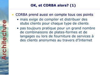 OK, et CORBA alors? (1) 
• CORBA prend aussi en compte tous ces points 
• mais exige de compiler et distribuer des 
stubs clients pour chaque type de clients 
• pas toujours pratique pour un grand nombre 
de combinaisons de plates-formes et de 
langages ou lors de fourniture de services à 
des clients anonymes au travers d’Internet 
 