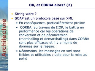 OK, et CORBA alors? (2) 
• String-ware ? 
• SOAP est un protocole basé sur XML 
• En conséquence, particulièrement prolixe 
• CORBA, au travers de IIOP, le battra en 
performance car les opérations de 
conversion et de déconversion 
(marshalling et demarshalling) dans CORBA 
sont plus efficaces et il y a moins de 
données sur le réseau. 
• Néanmoins les messages en xml sont 
lisibles et utilisables : utile pour la mise au 
point 
 