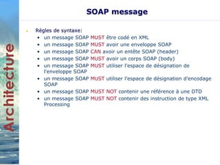 SOAP message 
• Règles de syntaxe: 
• un message SOAP MUST être codé en XML 
• un message SOAP MUST avoir une enveloppe SOAP 
• un message SOAP CAN avoir un entête SOAP (header) 
• un message SOAP MUST avoir un corps SOAP (body) 
• un message SOAP MUST utiliser l'espace de désignation de 
l'enveloppe SOAP 
• un message SOAP MUST utiliser l'espace de désignation d'encodage 
SOAP 
• un message SOAP MUST NOT contenir une référence à une DTD 
• un message SOAP MUST NOT contenir des instruction de type XML 
Processing 
 