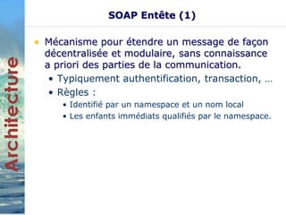 SOAP Entête (1) 
• Mécanisme pour étendre un message de façon 
décentralisée et modulaire, sans connaissance 
a priori des parties de la communication. 
• Typiquement authentification, transaction, … 
• Règles : 
• Identifié par un namespace et un nom local 
• Les enfants immédiats qualifiés par le namespace. 
 