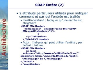 SOAP Entête (2) 
• 2 attributs particuliers utilisés pour indiquer 
comment et par qui l’entrée est traitée 
• mustUnderstand : Indiquer qu’une entrée est 
obligatoire 
<SOAP-ENV:Header> 
<t:Transaction xmlns:t="some-URI" SOAP-ENV: 
mustUnderstand="1"> 
5 
</t:Transaction> 
</SOAP-ENV:Header> 
• Actor : Indiquer qui peut utiliser l'entête ; par 
défaut : l’ultime 
<SOAP-ENV:Header> 
<m:local 
xmlns:m =’’http://www.w3edfRetD.edu/local/’’ 
soap:actor= http://www.w3edfRetD.edu/appli > 
<m:language> dk </m:language> 
</m:local> 
</soap:Header> 
 