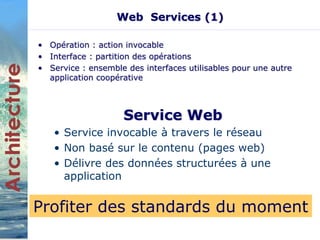 Web Services (1) 
• Opération : action invocable 
• Interface : partition des opérations 
• Service : ensemble des interfaces utilisables pour une autre 
application coopérative 
Service Web 
• Service invocable à travers le réseau 
• Non basé sur le contenu (pages web) 
• Délivre des données structurées à une 
application 
Profiter des standards du moment 
 