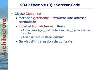 SOAP Exemple (3) : Serveur-Code 
• Classe DoNorme 
• Méthode getNorme : retourne une adresse 
normalisée 
• Local et NormAdresse : Bean 
• Accesseurs (get_) et mutateurs (set_) pour chaque 
attribut 
• Afin d'utiliser un BeanSerializer 
• Servlet d'initialisation de contexte 
 