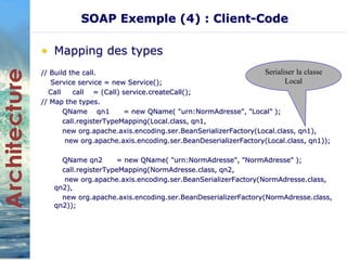 SOAP Exemple (4) : Client-Code 
• Mapping des types 
// Build the call. 
Service service = new Service(); 
Call call = (Call) service.createCall(); 
// Map the types. 
QName qn1 = new QName( "urn:NormAdresse", "Local" ); 
call.registerTypeMapping(Local.class, qn1, 
new org.apache.axis.encoding.ser.BeanSerializerFactory(Local.class, qn1), 
new org.apache.axis.encoding.ser.BeanDeserializerFactory(Local.class, qn1)); 
QName qn2 = new QName( "urn:NormAdresse", "NormAdresse" ); 
call.registerTypeMapping(NormAdresse.class, qn2, 
new org.apache.axis.encoding.ser.BeanSerializerFactory(NormAdresse.class, 
qn2), 
new org.apache.axis.encoding.ser.BeanDeserializerFactory(NormAdresse.class, 
qn2)); 
Serialiser la classe 
Local 
 