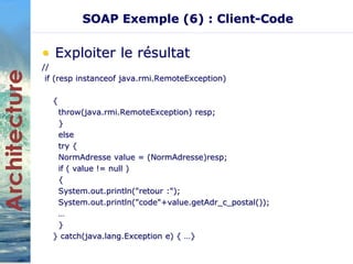 SOAP Exemple (6) : Client-Code 
• Exploiter le résultat 
// 
if (resp instanceof java.rmi.RemoteException) 
{ 
throw(java.rmi.RemoteException) resp; 
} 
else 
try { 
NormAdresse value = (NormAdresse)resp; 
if ( value != null ) 
{ 
System.out.println("retour :"); 
System.out.println("code"+value.getAdr_c_postal()); 
… 
} 
} catch(java.lang.Exception e) { …} 
 