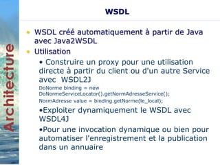 WSDL 
• WSDL créé automatiquement à partir de Java 
avec Java2WSDL 
• Utilisation 
• Construire un proxy pour une utilisation 
directe à partir du client ou d'un autre Service 
avec WSDL2J 
DoNorme binding = new 
DoNormeServiceLocator().getNormAdresseService(); 
NormAdresse value = binding.getNorme(le_local); 
•Exploiter dynamiquement le WSDL avec 
WSDL4J 
•Pour une invocation dynamique ou bien pour 
automatiser l'enregistrement et la publication 
dans un annuaire 
 