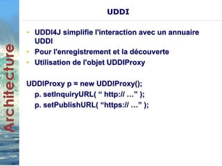 UDDI 
• UDDI4J simplifie l'interaction avec un annuaire 
UDDI 
• Pour l'enregistrement et la découverte 
• Utilisation de l'objet UDDIProxy 
UDDIProxy p = new UDDIProxy(); 
p. setInquiryURL( “ http:// …” ); 
p. setPublishURL( “https:// …” ); 
 