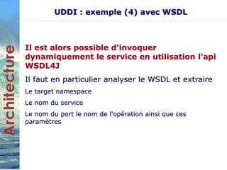UDDI : exemple (4) avec WSDL 
Il est alors possible d'invoquer 
dynamiquement le service en utilisation l'api 
WSDL4J 
Il faut en particulier analyser le WSDL et extraire 
Le target namespace 
Le nom du service 
Le nom du port le nom de l'opération ainsi que ces 
paramètres 
 