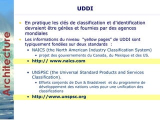 UDDI 
• En pratique les clés de classification et d'identification 
devraient être gérées et fournies par des agences 
mondiales 
• Les informations du niveau "yellow pages" de UDDI sont 
typiquement fondées sur deux standards : 
• NAICS (the North American Industry Classification System) 
• projet des gouvernements du Canada, du Mexique et des US. 
• http:// www.naics.com 
• UNSPSC (the Universal Standard Products and Services 
Classification). 
• Efforts conjoints de Dun & Bradstreet et du programme de 
développement des nations unies pour une unification des 
classifications 
• http://www.unspsc.org 
 