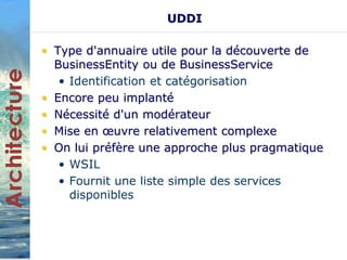 UDDI 
• Type d'annuaire utile pour la découverte de 
BusinessEntity ou de BusinessService 
• Identification et catégorisation 
• Encore peu implanté 
• Nécessité d'un modérateur 
• Mise en oeuvre relativement complexe 
• On lui préfère une approche plus pragmatique 
• WSIL 
• Fournit une liste simple des services 
disponibles 
 
