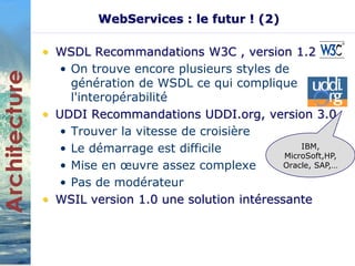WebServices : le futur ! (2) 
• WSDL Recommandations W3C , version 1.2 
• On trouve encore plusieurs styles de 
génération de WSDL ce qui complique 
l'interopérabilité 
• UDDI Recommandations UDDI.org, version 3.0 
• Trouver la vitesse de croisière 
• Le démarrage est difficile 
• Mise en oeuvre assez complexe 
• Pas de modérateur 
IBM, 
MicroSoft,HP, 
Oracle, SAP,… 
• WSIL version 1.0 une solution intéressante 
 