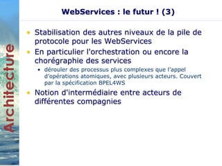 WebServices : le futur ! (3) 
• Stabilisation des autres niveaux de la pile de 
protocole pour les WebServices 
• En particulier l'orchestration ou encore la 
chorégraphie des services 
• dérouler des processus plus complexes que l’appel 
d’opérations atomiques, avec plusieurs acteurs. Couvert 
par la spécification BPEL4WS 
• Notion d'intermédiaire entre acteurs de 
différentes compagnies 
 