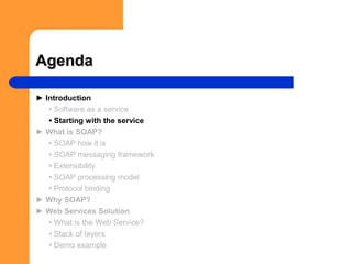 AgendaAgenda
► Introduction
• Software as a service
• Starting with the service
► What is SOAP?
• SOAP how it is
• SOAP messaging framework
• Extensibility
• SOAP processing model
• Protocol binding
► Why SOAP?
► Web Services Solution
• What is the Web Service?
• Stack of layers
• Demo example
 