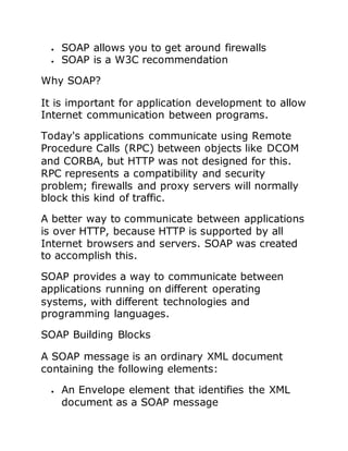  SOAP allows you to get around firewalls
 SOAP is a W3C recommendation
Why SOAP?
It is important for application development to allow
Internet communication between programs.
Today's applications communicate using Remote
Procedure Calls (RPC) between objects like DCOM
and CORBA, but HTTP was not designed for this.
RPC represents a compatibility and security
problem; firewalls and proxy servers will normally
block this kind of traffic.
A better way to communicate between applications
is over HTTP, because HTTP is supported by all
Internet browsers and servers. SOAP was created
to accomplish this.
SOAP provides a way to communicate between
applications running on different operating
systems, with different technologies and
programming languages.
SOAP Building Blocks
A SOAP message is an ordinary XML document
containing the following elements:
 An Envelope element that identifies the XML
document as a SOAP message
 
