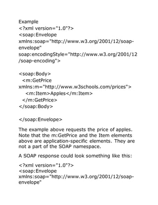 Example
<?xml version="1.0"?>
<soap:Envelope
xmlns:soap="http://www.w3.org/2001/12/soap-
envelope"
soap:encodingStyle="http://www.w3.org/2001/12
/soap-encoding">
<soap:Body>
<m:GetPrice
xmlns:m="http://www.w3schools.com/prices">
<m:Item>Apples</m:Item>
</m:GetPrice>
</soap:Body>
</soap:Envelope>
The example above requests the price of apples.
Note that the m:GetPrice and the Item elements
above are application-specific elements. They are
not a part of the SOAP namespace.
A SOAP response could look something like this:
<?xml version="1.0"?>
<soap:Envelope
xmlns:soap="http://www.w3.org/2001/12/soap-
envelope"
 