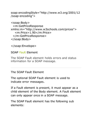 soap:encodingStyle="http://www.w3.org/2001/12
/soap-encoding">
<soap:Body>
<m:GetPriceResponse
xmlns:m="http://www.w3schools.com/prices">
<m:Price>1.90</m:Price>
</m:GetPriceResponse>
</soap:Body>
</soap:Envelope>
SOAP Fault Element
The SOAP Fault element holds errors and status
information for a SOAP message.
The SOAP Fault Element
The optional SOAP Fault element is used to
indicate error messages.
If a Fault element is present, it must appear as a
child element of the Body element. A Fault element
can only appear once in a SOAP message.
The SOAP Fault element has the following sub
elements:
 