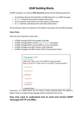 SOAP Building Blocks
A SOAP message is an ordinary XML document containing the following elements:
 An Envelope element that identifies the XML document as a SOAP message
 A Header element that contains header information
 A Body element that contains call and response information
 A Fault element containing errors and status information
All the elements above are declared in the default namespace for the SOAP envelope:
Syntax Rules
Here are some important syntax rules:
 A SOAP message MUST be encoded using XML
 A SOAP message MUST use the SOAP Envelope namespace
 A SOAP message MUST use the SOAP Encoding namespace
 A SOAP message must NOT contain a DTD reference
 A SOAP message must NOT contain XML Processing Instructions
<?xml version="1.0"?>
<soap:Envelope
xmlns:soap="http://www.w3.org/2001/12/soap-envelope"
soap:encodingStyle="http://www.w3.org/2001/12/soap-encoding">
<soap:Header>
...
</soap:Header>
<soap:Body>
...
<soap:Fault>
...
</soap:Fault>
</soap:Body>
</soap:Envelope>
Consumers of a Web Service do not need to know anything about the platform,
object model, or programming language used to implement the service;
they only need to understand how to send and receive SOAP
messages (HTTP and XML)
 