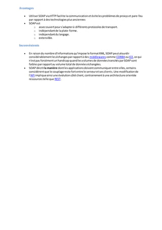 Avantages
 UtiliserSOAPviaHTTPfacilite lacommunicationetévitelesproblèmesde proxyset pare-feu
par rapport à destechnologiesplusanciennes
 SOAPest
o assezouvertpours'adapterà différentsprotocolesde transport.
o indépendantde laplate-forme.
o indépendantdulangage.
o extensible.
Inconvénients
 En raisondu nombre d'informationsqu'impose le formatXML,SOAPpeutalourdir
considérablementleséchangesparrapportà des middlewares comme CORBA ouICE,ce qui
n'estpas forcémentunhandicapquandlesvolumesde donnéestransitésparSOAPsont
faiblesparrapportau volume total de donnéeséchangées.
 SOAPdécritla manière dontlesapplicationsdoiventcommuniquerentre elles,certains
considèrentque le couplagereste fortentre le serveuretsesclients.Une modificationde
l'API impliqueainsi une évolutioncôté client,contrairementàune architecture orientée
ressourcestelle que REST.
 