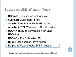 TOOLS FOR UDDI (PUBLISH/FIND)
 UDDI4J: Open source tool for Java
 Systinet: UDDI client library
 Apache Scout: Apache JAXR based
 Apache jUDDI: Wrapper on Scout + extra
 UDDI4r: Ruby implementation for UDDI
 UDDI Lite
 UDDI4Py: For Python by IBM
 Ruddi: Open source, Java-based
 Eclipse & Visual Studio: Built-in support.
10
Source: http://searchsoa.techtarget.com/answer/Open-source-UDDI-tools
 