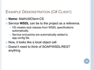 EXAMPLE DEMONSTRATION (C# CLIENT)
 Name: MathUtilClient-CS
 Service WSDL can be to the project as a reference.
 VS creates stub classes from WSDL specifications
automatically.
 Service end-points are automatically added to
app.config file.
 Now, it looks like a local object call
 Doesn’t need to think of SOAP/WSDL/REST
anything
30
 