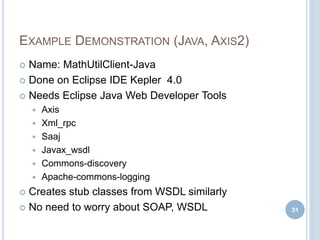 EXAMPLE DEMONSTRATION (JAVA, AXIS2)
 Name: MathUtilClient-Java
 Done on Eclipse IDE Kepler 4.0
 Needs Eclipse Java Web Developer Tools
 Axis
 Xml_rpc
 Saaj
 Javax_wsdl
 Commons-discovery
 Apache-commons-logging
 Creates stub classes from WSDL similarly
 No need to worry about SOAP, WSDL 31
 