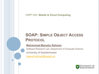 SOAP: SIMPLE OBJECT ACCESS
PROTOCOL
Mohammad Masudur Rahman
Software Research Lab, Department of Computer Science
University of Saskatchewan
masud.rahman@usask.ca
CMPT 842: Mobile & Cloud Computing
 