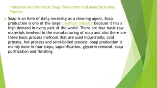 Industrial and Domestic Soap Production and Manufacturing
Process
 Soap is an item of daily necessity as a cleaning agent. Soap
production is one of the large chemical industry because it has a
high demand in every part of the world. There are four basic raw
materials involved in the manufacturing of soap and also there are
three basic process methods that are used industrially; cold
process, hot process and semi-boiled process. soap production is
mainly done in four steps, saponification, glycerin removal, soap
purification and finishing.
 