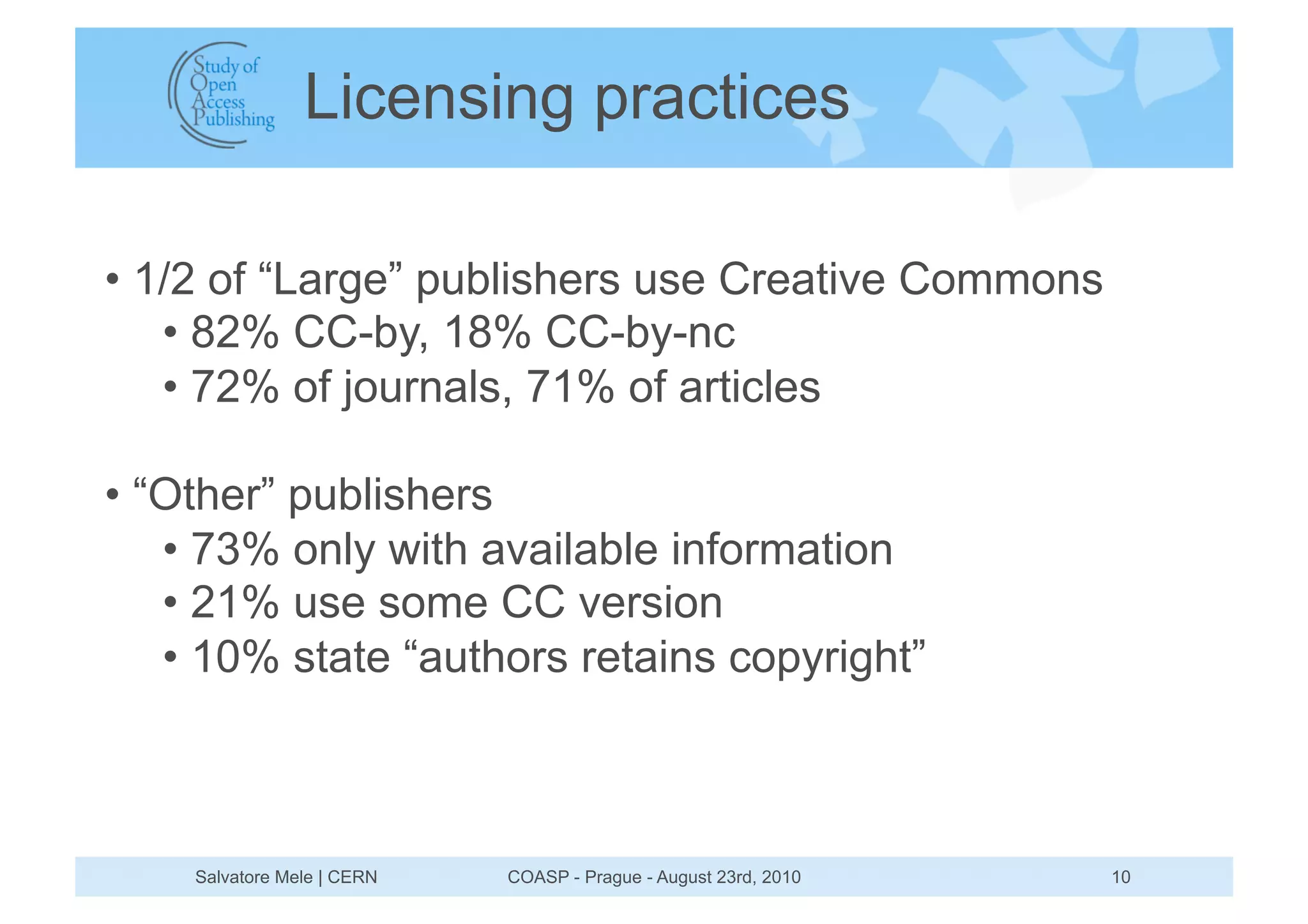 Licensing practices

•  1/2 of “Large” publishers use Creative Commons
    •  82% CC-by, 18% CC-by-nc
    •  72% of journals, 71% of articles

•  “Other” publishers
    •  73% only with available information
    •  21% use some CC version
    •  10% state “authors retains copyright”



    Salvatore Mele | CERN   COASP - Prague - August 23rd, 2010   10
 