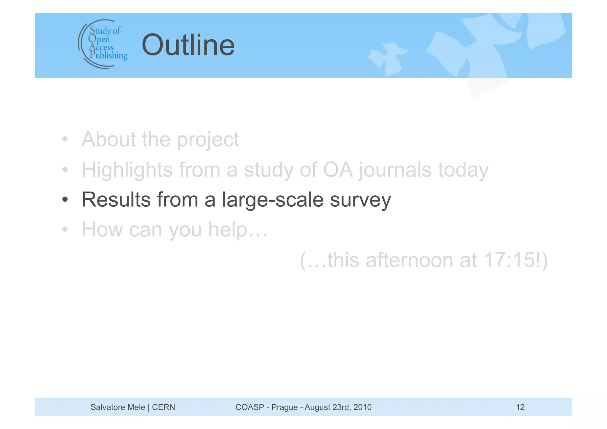 Outline


•    About the project
•    Highlights from a study of OA journals today
•    Results from a large-scale survey
•    How can you help…
                             (…this afternoon at 17:15!)




     Salvatore Mele | CERN   COASP - Prague - August 23rd, 2010   12
 