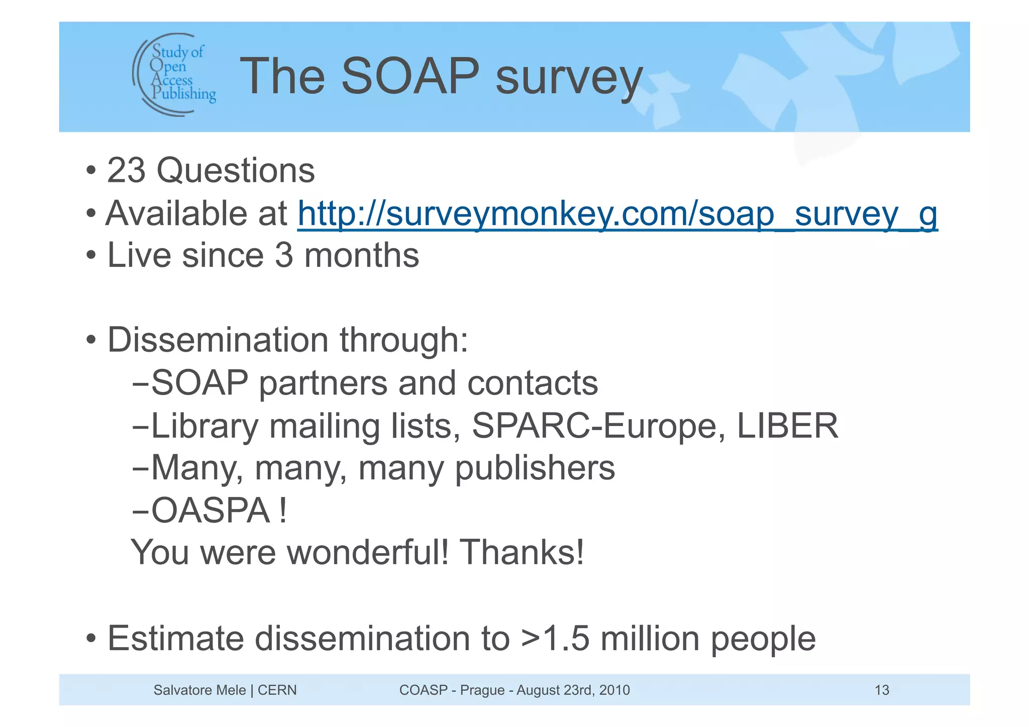 The SOAP survey
•  23 Questions
•  Available at http://surveymonkey.com/soap_survey_g
•  Live since 3 months

•  Dissemination through:
    - SOAP partners and contacts
    - Library mailing lists, SPARC-Europe, LIBER
    - Many, many, many publishers
    - OASPA !
    You were wonderful! Thanks!

•  Estimate dissemination to >1.5 million people
    Salvatore Mele | CERN   COASP - Prague - August 23rd, 2010   13
 