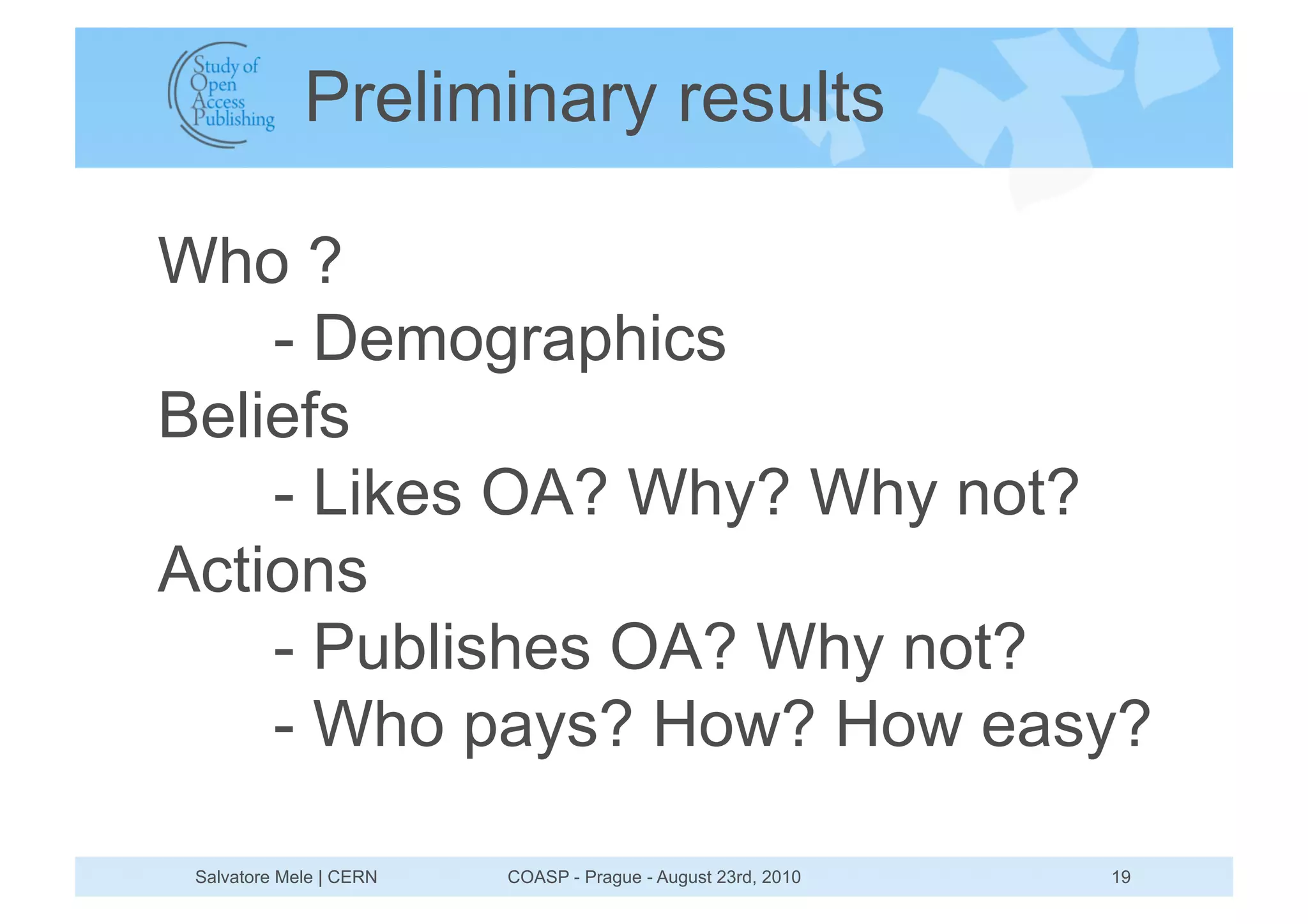 Preliminary results

Who ?
    - Demographics
Beliefs
    - Likes OA? Why? Why not?
Actions
    - Publishes OA? Why not?
    - Who pays? How? How easy?

 Salvatore Mele | CERN   COASP - Prague - August 23rd, 2010   19
 