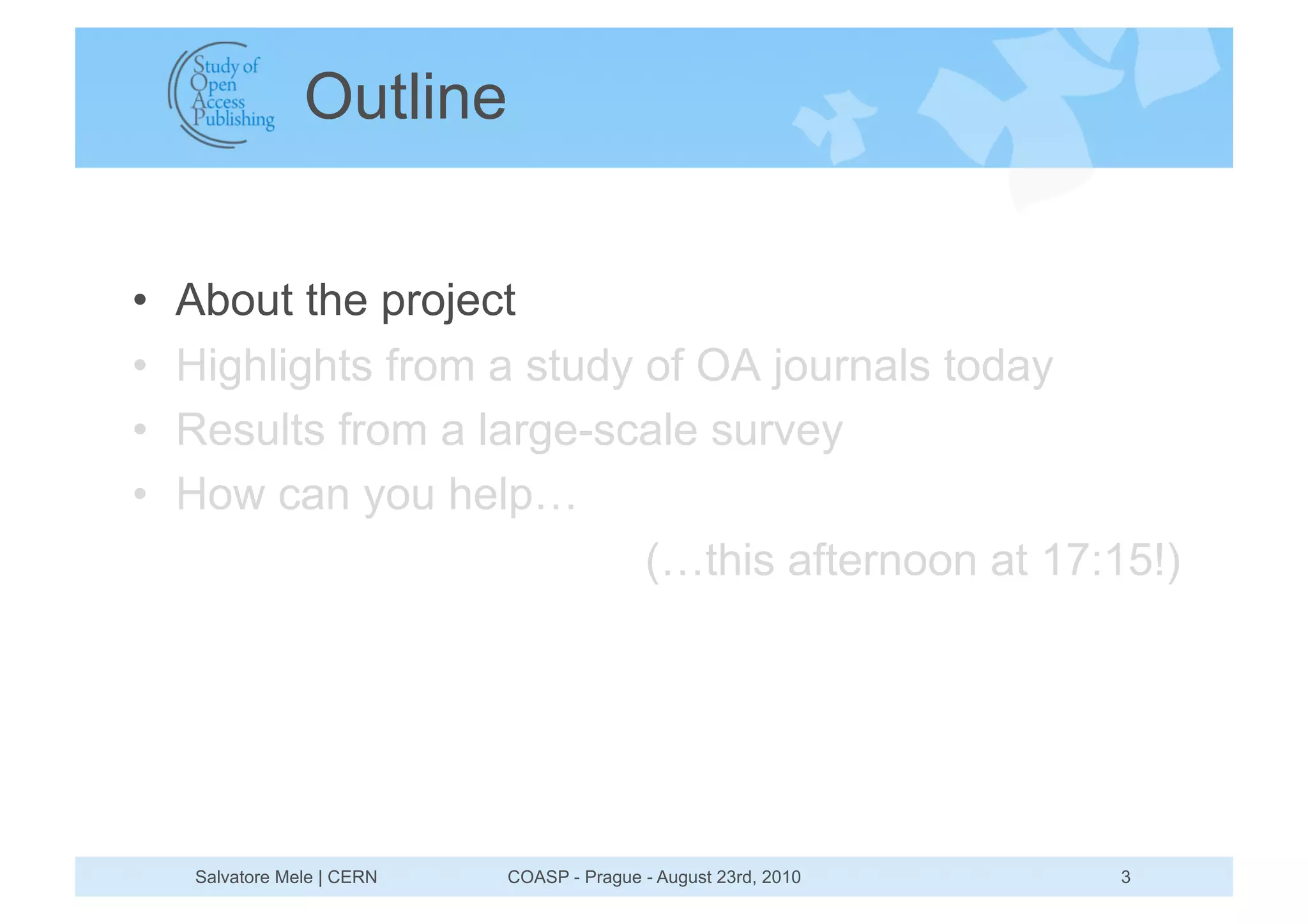 Outline


•    About the project
•    Highlights from a study of OA journals today
•    Results from a large-scale survey
•    How can you help…
                             (…this afternoon at 17:15!)




     Salvatore Mele | CERN   COASP - Prague - August 23rd, 2010   3
 