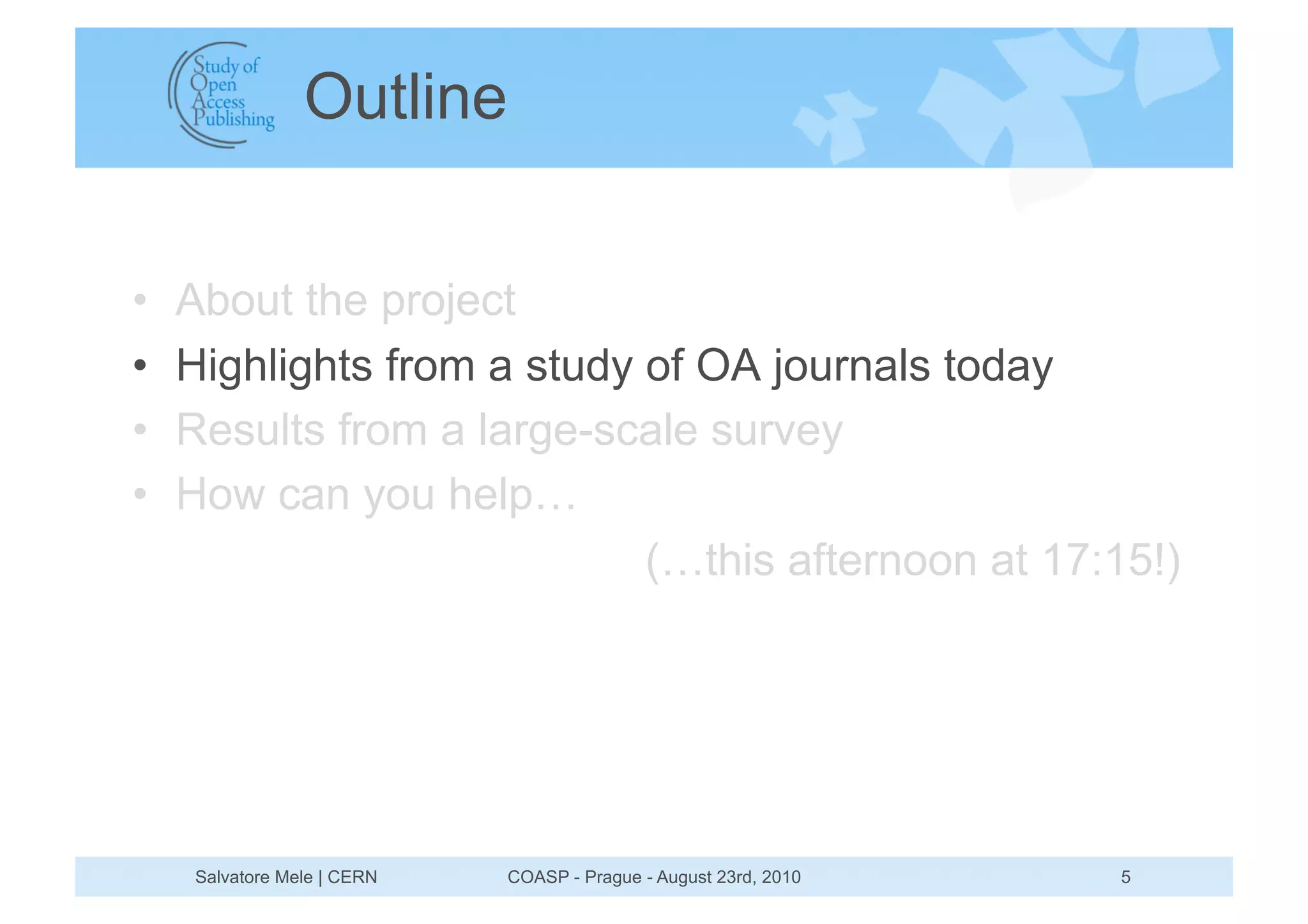 Outline


•    About the project
•    Highlights from a study of OA journals today
•    Results from a large-scale survey
•    How can you help…
                             (…this afternoon at 17:15!)




     Salvatore Mele | CERN   COASP - Prague - August 23rd, 2010   5
 