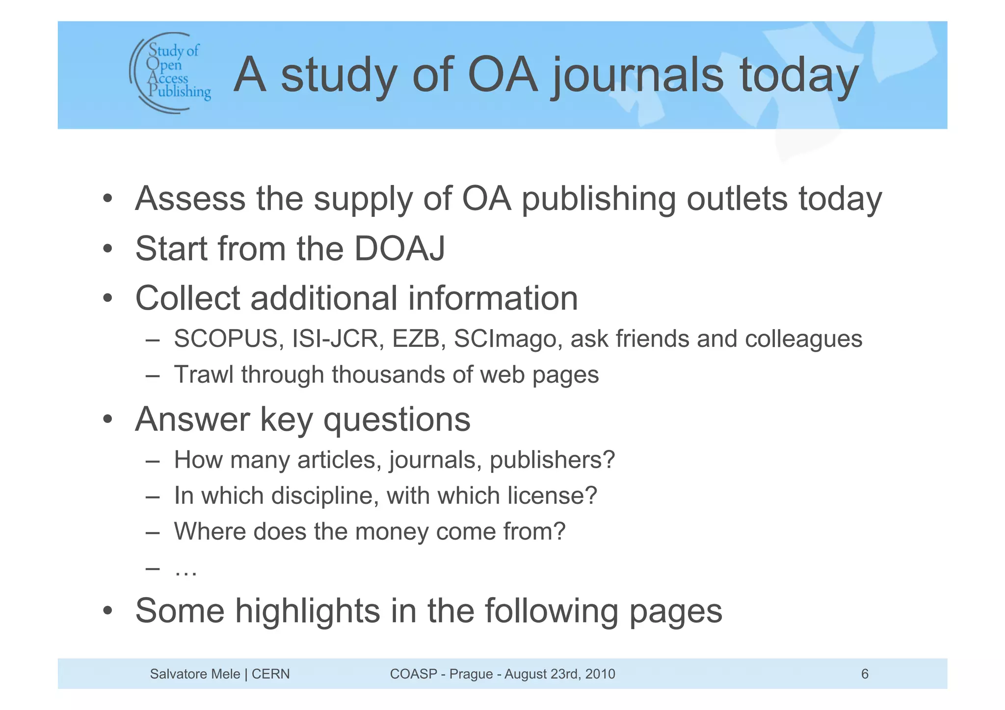 A study of OA journals today

•  Assess the supply of OA publishing outlets today
•  Start from the DOAJ
•  Collect additional information
  –  SCOPUS, ISI-JCR, EZB, SCImago, ask friends and colleagues
  –  Trawl through thousands of web pages
•  Answer key questions
  –    How many articles, journals, publishers?
  –    In which discipline, with which license?
  –    Where does the money come from?
  –    …
•  Some highlights in the following pages
   Salvatore Mele | CERN   COASP - Prague - August 23rd, 2010   6
 