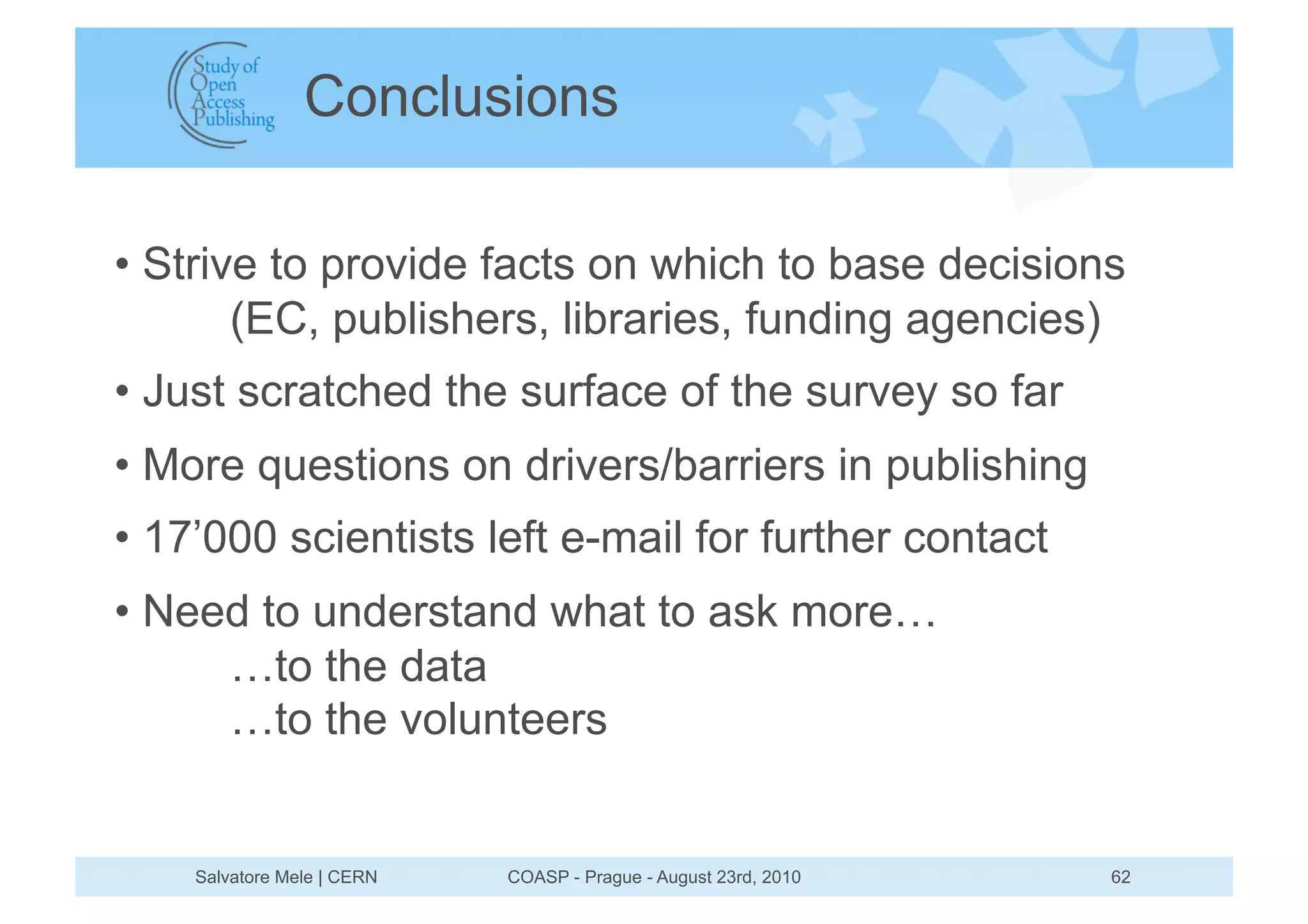 Conclusions

•  Strive to provide facts on which to base decisions
        (EC, publishers, libraries, funding agencies)
•  Just scratched the surface of the survey so far
•  More questions on drivers/barriers in publishing
•  17’000 scientists left e-mail for further contact
•  Need to understand what to ask more…
      …to the data
      …to the volunteers


    Salvatore Mele | CERN   COASP - Prague - August 23rd, 2010   62
 