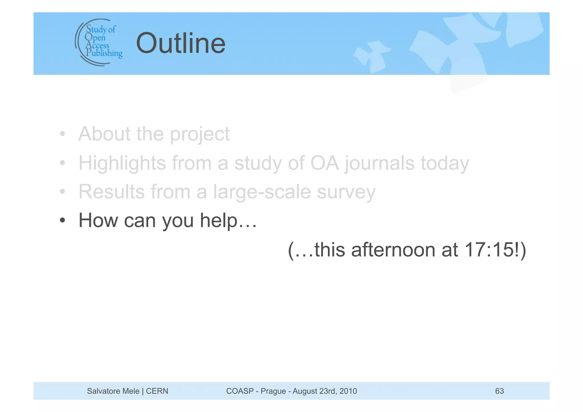 Outline


•    About the project
•    Highlights from a study of OA journals today
•    Results from a large-scale survey
•    How can you help…
                             (…this afternoon at 17:15!)




     Salvatore Mele | CERN   COASP - Prague - August 23rd, 2010   63
 