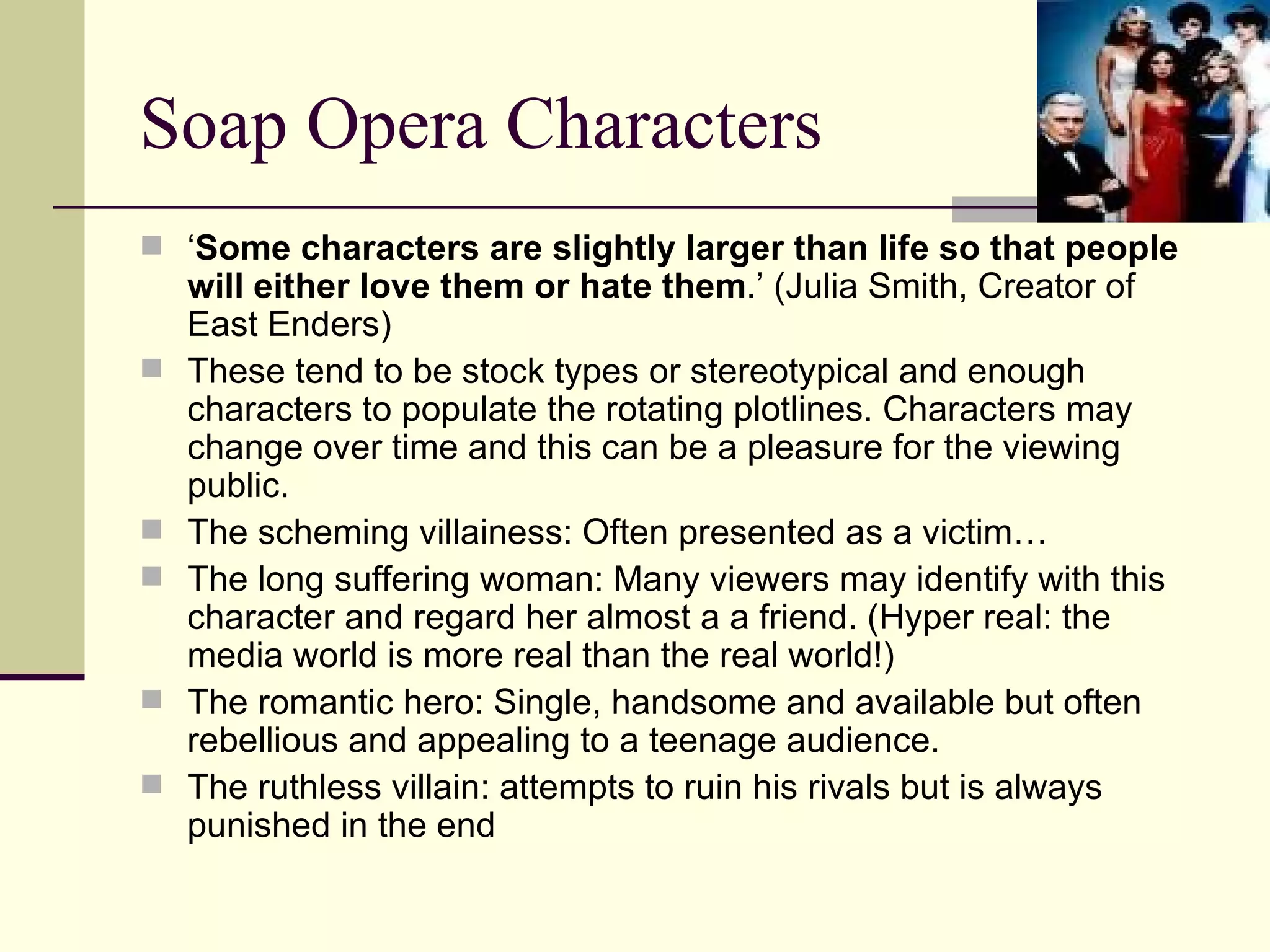Soap Opera Characters ‘ Some characters are slightly larger than life so that people will either love them or hate them .’ (Julia Smith, Creator of East Enders) These tend to be stock types or stereotypical and enough characters to populate the rotating plotlines. Characters may change over time and this can be a pleasure for the viewing public.  The scheming villainess: Often presented as a victim… The long suffering woman: Many viewers may identify with this character and regard her almost a a friend. (Hyper real: the media world is more real than the real world!) The romantic hero: Single, handsome and available but often rebellious and appealing to a teenage audience.  The ruthless villain: attempts to ruin his rivals but is always punished in the end  