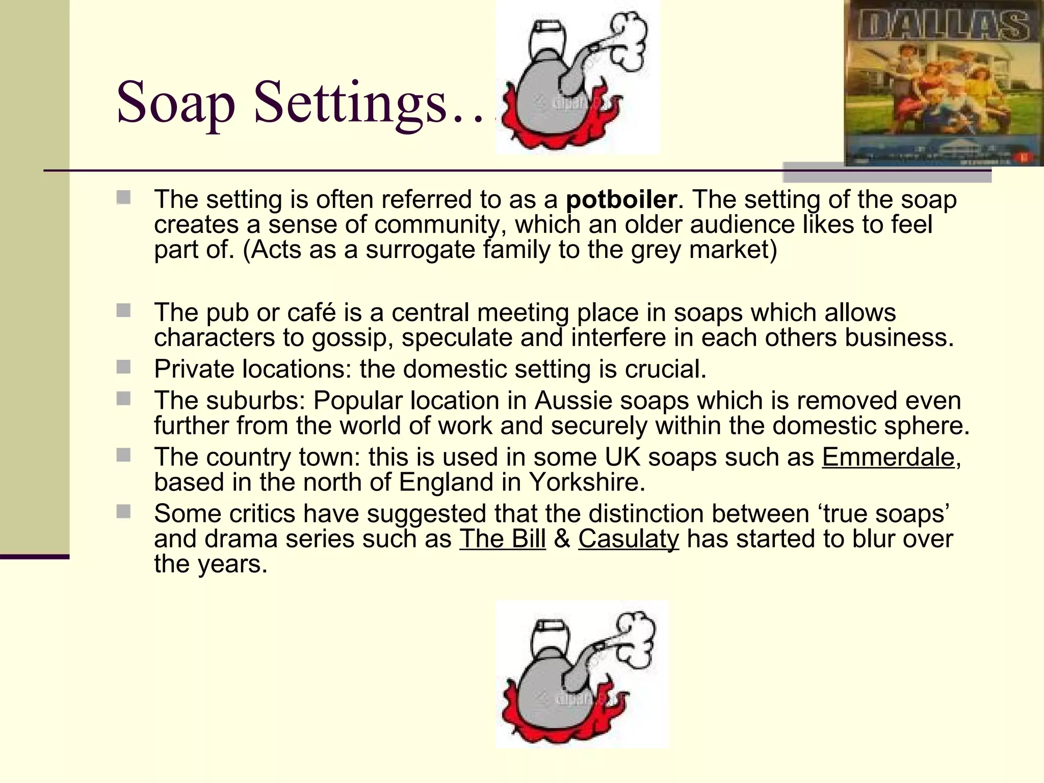 Soap Settings… The setting is often referred to as a  potboiler . The setting of the soap creates a sense of community, which an older audience likes to feel part of. (Acts as a surrogate family to the grey market)  The pub or café is a central meeting place in soaps which allows characters to gossip, speculate and interfere in each others business. Private locations: the domestic setting is crucial.  The suburbs: Popular location in Aussie soaps which is removed even further from the world of work and securely within the domestic sphere.  The country town: this is used in some UK soaps such as  Emmerdale , based in the north of England in Yorkshire. Some critics have suggested that the distinction between ‘true soaps’ and drama series such as  The Bill  &  Casulaty  has started to blur over the years.  
