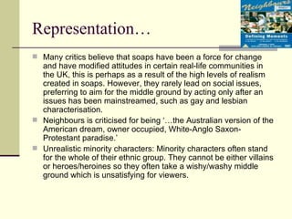 Representation… Many critics believe that soaps have been a force for change and have modified attitudes in certain real-life communities in the UK, this is perhaps as a result of the high levels of realism created in soaps. However, they rarely lead on social issues, preferring to aim for the middle ground by acting only after an issues has been mainstreamed, such as gay and lesbian characterisation.  Neighbours is criticised for being ‘…the Australian version of the American dream, owner occupied, White-Anglo Saxon-Protestant paradise.’  Unrealistic minority characters: Minority characters often stand for the whole of their ethnic group. They cannot be either villains or heroes/heroines so they often take a wishy/washy middle ground which is unsatisfying for viewers.  