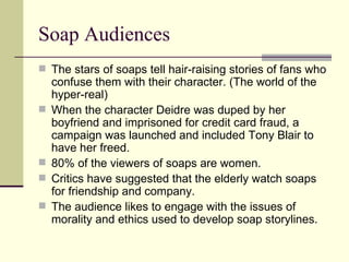 Soap Audiences The stars of soaps tell hair-raising stories of fans who confuse them with their character. (The world of the hyper-real)  When the character Deidre was duped by her boyfriend and imprisoned for credit card fraud, a campaign was launched and included Tony Blair to have her freed. 80% of the viewers of soaps are women.  Critics have suggested that the elderly watch soaps for friendship and company.  The audience likes to engage with the issues of morality and ethics used to develop soap storylines.  