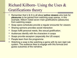 Richard Kilborn- Using the Uses & Gratifications theory Remember that U & G is all about  active viewers  who look for  pleasures  to be gained from watching soap operas, in this example. Kilborn noted seven main gratifications (pleasures) from watching soaps: Soap opera schedules provide a regular encounter for viewers Sharing opinions provides social interaction Soaps fulfill personal needs, like sexual gratification.  Audiences identify with the characters in soaps  Soaps provide escapism (especially the US soaps)  People learn from the programme Watching a soap is like watching a game with its own rigid rule system. The audience likes to engage with this formula and guess outcomes of the narrative.  