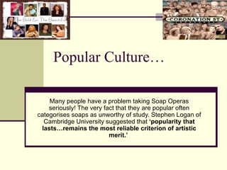 Popular Culture… Many people have a problem taking Soap Operas seriously! The very fact that they are popular often categorises soaps as unworthy of study. Stephen Logan of Cambridge University suggested that  ‘popularity that lasts…remains the most reliable criterion of artistic merit.’   