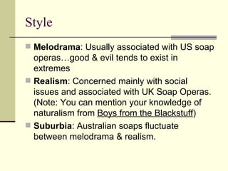 Style Melodrama : Usually associated with US soap operas…good & evil tends to exist in extremes  Realism : Concerned mainly with social issues and associated with UK Soap Operas. (Note: You can mention your knowledge of naturalism from  Boys from the Blackstuff )  Suburbia : Australian soaps fluctuate between melodrama & realism.  